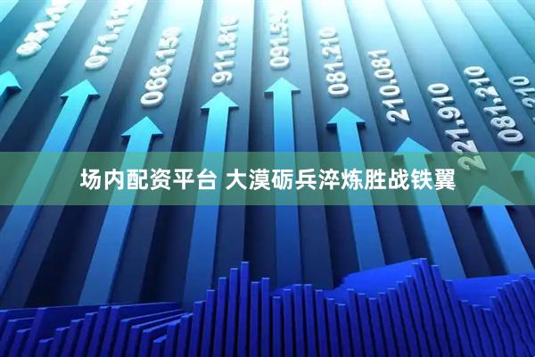 场内配资平台 大漠砺兵淬炼胜战铁翼