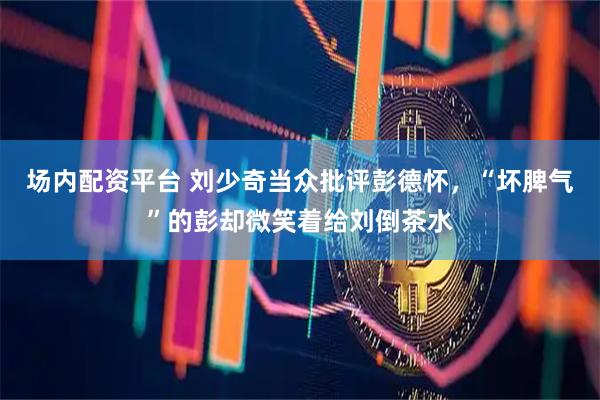 场内配资平台 刘少奇当众批评彭德怀，“坏脾气”的彭却微笑着给刘倒茶水