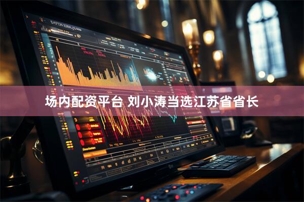 场内配资平台 刘小涛当选江苏省省长