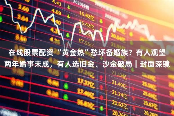 在线股票配资 “黄金热”愁坏备婚族？有人观望两年婚事未成，有人选旧金、沙金破局｜封面深镜