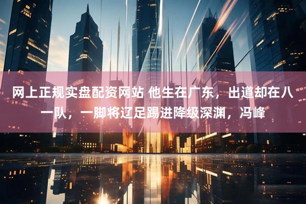 网上正规实盘配资网站 他生在广东，出道却在八一队，一脚将辽足踢进降级深渊，冯峰