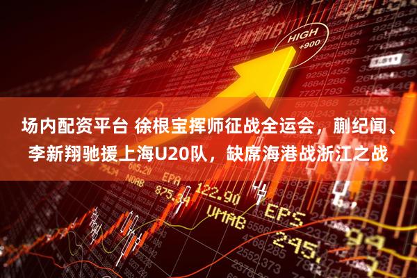 场内配资平台 徐根宝挥师征战全运会，蒯纪闻、李新翔驰援上海U20队，缺席海港战浙江之战