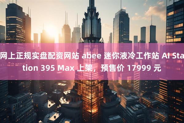 网上正规实盘配资网站 abee 迷你液冷工作站 AI Station 395 Max 上架，预售价 17999 元
