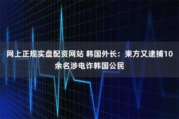 网上正规实盘配资网站 韩国外长：柬方又逮捕10余名涉电诈韩国公民