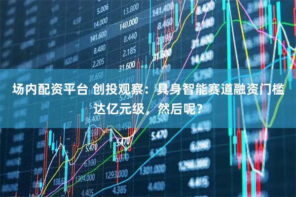 场内配资平台 创投观察：具身智能赛道融资门槛达亿元级，然后呢？