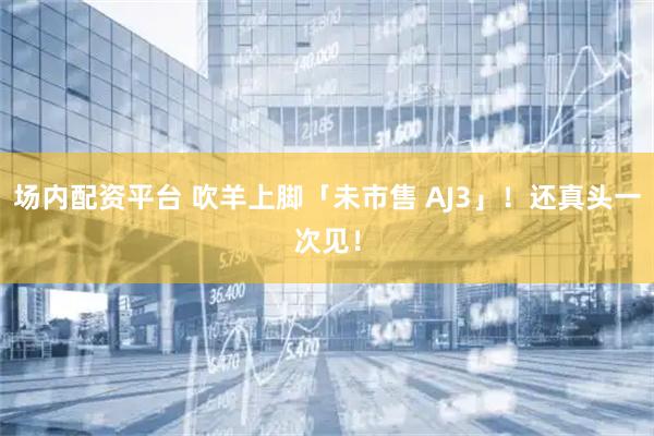 场内配资平台 吹羊上脚「未市售 AJ3」！还真头一次见！