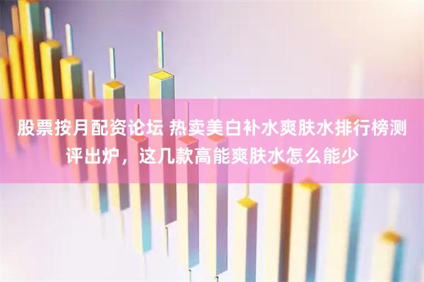 股票按月配资论坛 热卖美白补水爽肤水排行榜测评出炉，这几款高能爽肤水怎么能少