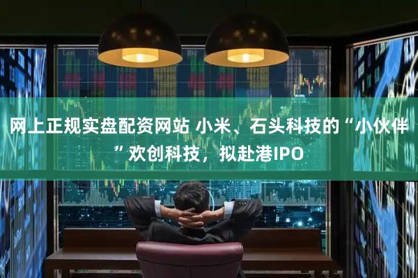 网上正规实盘配资网站 小米、石头科技的“小伙伴”欢创科技，拟赴港IPO