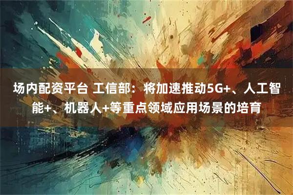 场内配资平台 工信部：将加速推动5G+、人工智能+、机器人+等重点领域应用场景的培育