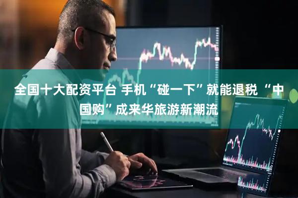 全国十大配资平台 手机“碰一下”就能退税 “中国购”成来华旅游新潮流