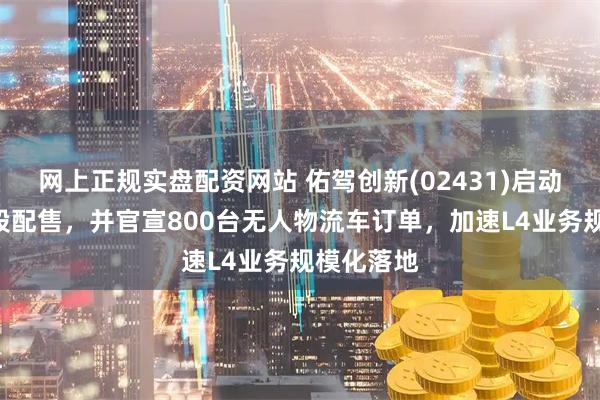 网上正规实盘配资网站 佑驾创新(02431)启动新一轮H股配售，并官宣800台无人物流车订单，加速L4业务规模化落地