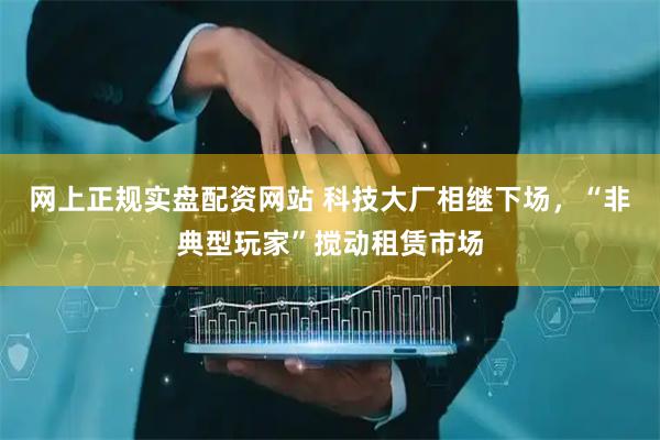 网上正规实盘配资网站 科技大厂相继下场，“非典型玩家”搅动租赁市场