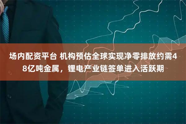 场内配资平台 机构预估全球实现净零排放约需48亿吨金属，锂电产业链签单进入活跃期