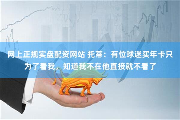 网上正规实盘配资网站 托蒂：有位球迷买年卡只为了看我，知道我不在他直接就不看了