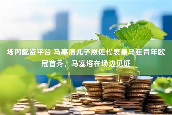 场内配资平台 马塞洛儿子恩佐代表皇马在青年欧冠首秀，马塞洛在场边见证