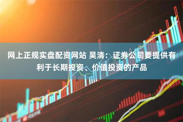 网上正规实盘配资网站 吴清：证券公司要提供有利于长期投资、价值投资的产品