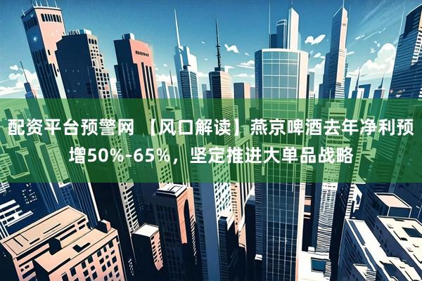 配资平台预警网 【风口解读】燕京啤酒去年净利预增50%-65%，坚定推进大单品战略