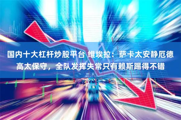 国内十大杠杆炒股平台 维埃拉：萨卡太安静厄德高太保守，全队发挥失常只有赖斯踢得不错