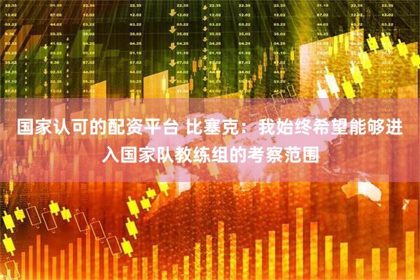 国家认可的配资平台 比塞克：我始终希望能够进入国家队教练组的考察范围