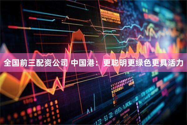 全国前三配资公司 中国港：更聪明更绿色更具活力