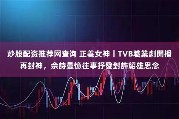 炒股配资推荐网查询 正義女神丨TVB職業劇開播再封神，佘詩曼憶往事抒發對許紹雄思念