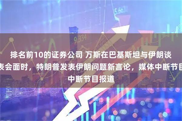 排名前10的证券公司 万斯在巴基斯坦与伊朗谈判代表会面时，特朗普发表伊朗问题新言论，媒体中断节目报道