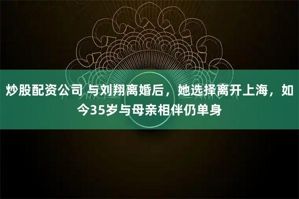 炒股配资公司 与刘翔离婚后，她选择离开上海，如今35岁与母亲相伴仍单身
