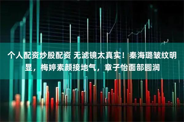个人配资炒股配资 无滤镜太真实！秦海璐皱纹明显，梅婷素颜接地气，章子怡面部圆润