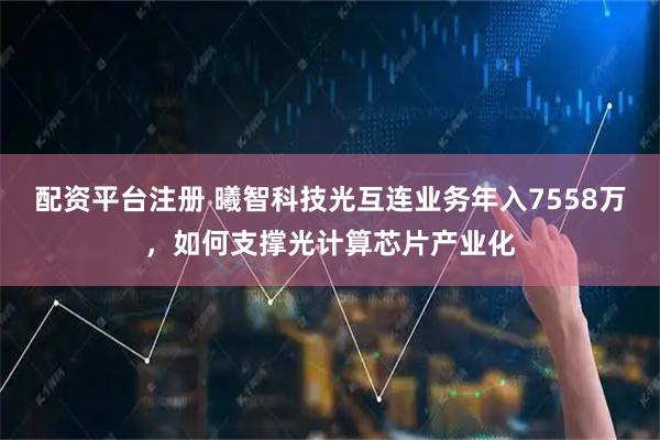 配资平台注册 曦智科技光互连业务年入7558万，如何支撑光计算芯片产业化