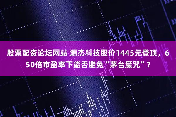 股票配资论坛网站 源杰科技股价1445元登顶，650倍市盈率下能否避免“茅台魔咒”？