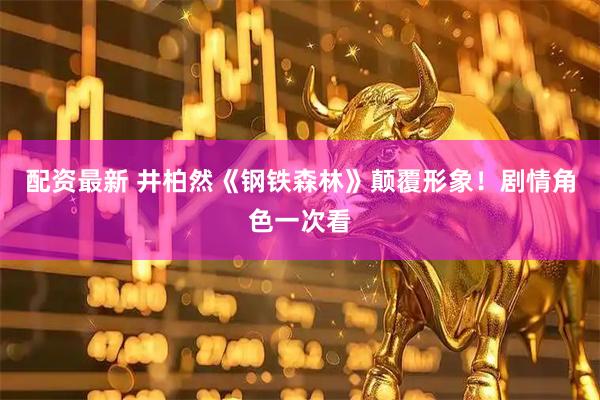 配资最新 井柏然《钢铁森林》颠覆形象！剧情角色一次看