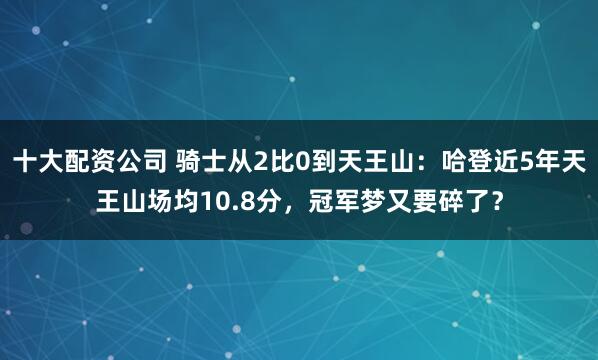 十大配资公司 骑士从2比0到天王山：哈登近5年天王山场均10.8分，冠军梦又要碎了？