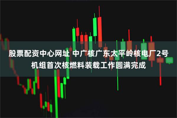 股票配资中心网址 中广核广东太平岭核电厂2号机组首次核燃料装载工作圆满完成