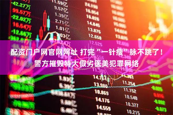 配资门户网官网网址 打完“一针瘦”脉不跳了！警方摧毁特大假劣医美犯罪网络