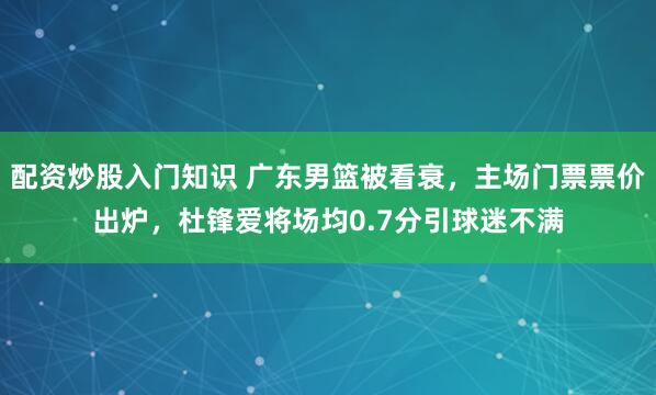 配资炒股入门知识 广东男篮被看衰，主场门票票价出炉，杜锋爱将场均0.7分引球迷不满