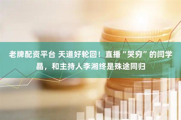 老牌配资平台 天道好轮回！直播“哭穷”的闫学晶，和主持人李湘终是殊途同归