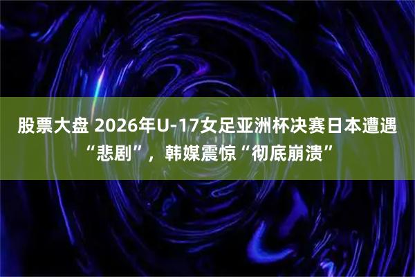 股票大盘 2026年U-17女足亚洲杯决赛日本遭遇“悲剧”，韩媒震惊“彻底崩溃”