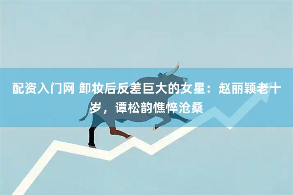 配资入门网 卸妆后反差巨大的女星：赵丽颖老十岁，谭松韵憔悴沧桑