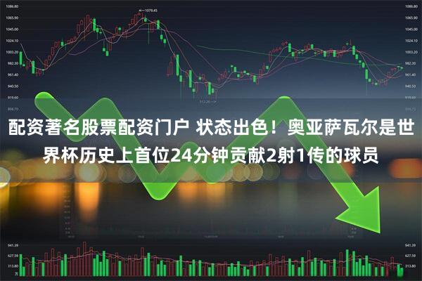 配资著名股票配资门户 状态出色！奥亚萨瓦尔是世界杯历史上首位24分钟贡献2射1传的球员
