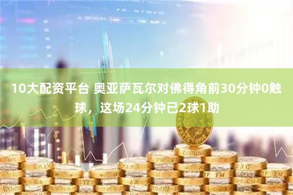 10大配资平台 奥亚萨瓦尔对佛得角前30分钟0触球，这场24分钟已2球1助