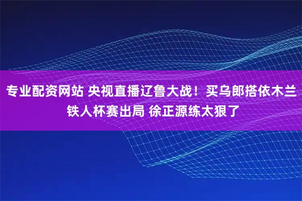 专业配资网站 央视直播辽鲁大战！买乌郎搭依木兰 铁人杯赛出局 徐正源练太狠了