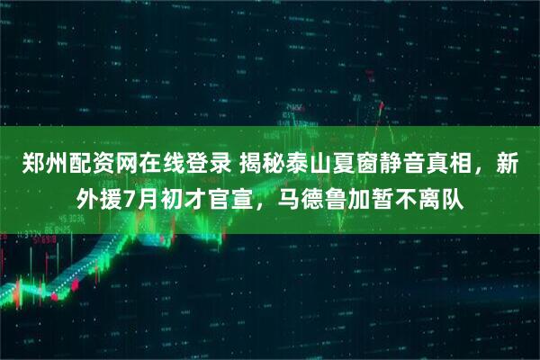 郑州配资网在线登录 揭秘泰山夏窗静音真相，新外援7月初才官宣，马德鲁加暂不离队