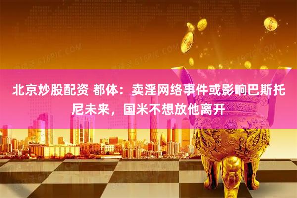 北京炒股配资 都体：卖淫网络事件或影响巴斯托尼未来，国米不想放他离开