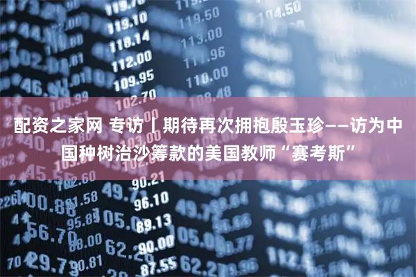 配资之家网 专访丨期待再次拥抱殷玉珍——访为中国种树治沙筹款的美国教师“赛考斯”