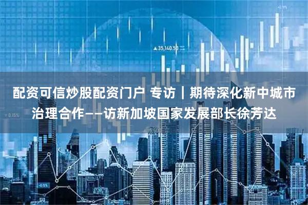 配资可信炒股配资门户 专访｜期待深化新中城市治理合作——访新加坡国家发展部长徐芳达