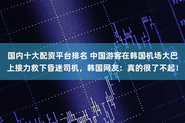 国内十大配资平台排名 中国游客在韩国机场大巴上接力救下昏迷司机，韩国网友：真的很了不起！