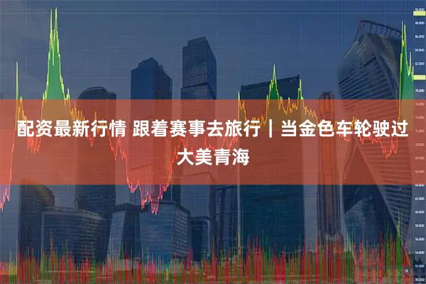 配资最新行情 跟着赛事去旅行｜当金色车轮驶过大美青海