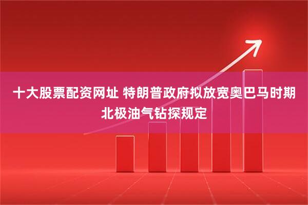 十大股票配资网址 特朗普政府拟放宽奥巴马时期北极油气钻探规定
