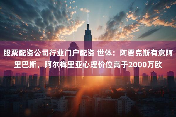 股票配资公司行业门户配资 世体：阿贾克斯有意阿里巴斯，阿尔梅里亚心理价位高于2000万欧