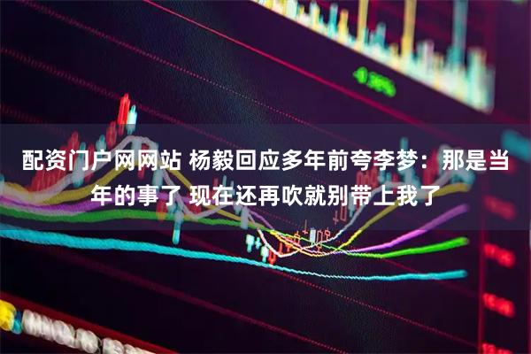 配资门户网网站 杨毅回应多年前夸李梦：那是当年的事了 现在还再吹就别带上我了